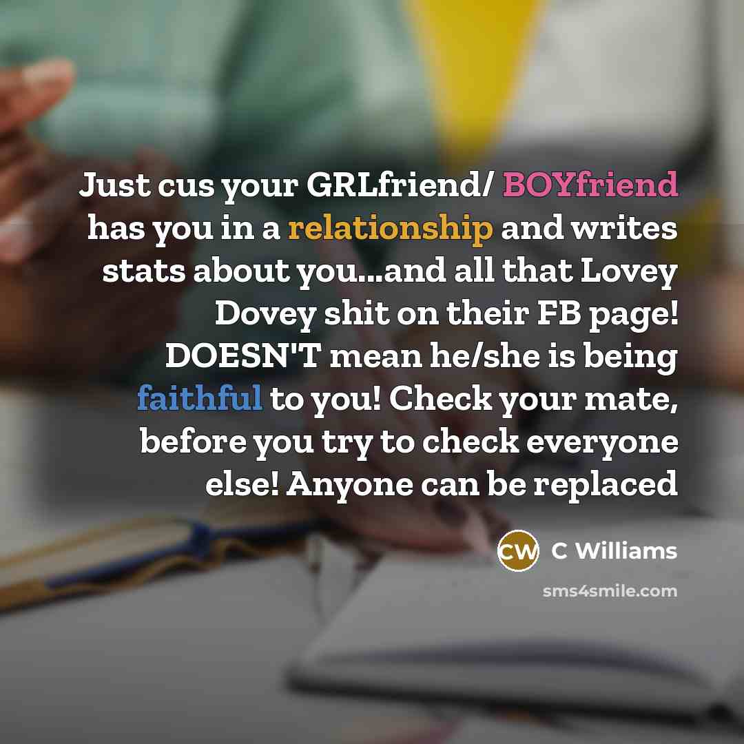 “Just cus your GRLfriend/ BOYfriend has you in a relationship and writes stats about you...and all that Lovey Dovey shit on their FB page! DOESN'T mean he/she is being faithful to you! Check your mate, before you try to check everyone else! Anyone can be replaced” quote by C Williams