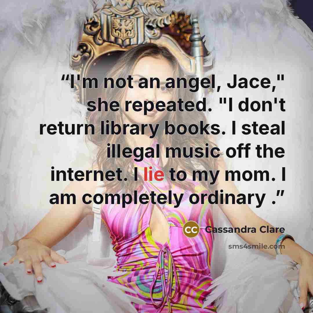 “I'm not an angel, Jace," she repeated. "I don't return library books. I steal illegal music off the internet. I lie to my mom. I am completely ordinary .” quote by Cassandra Clare