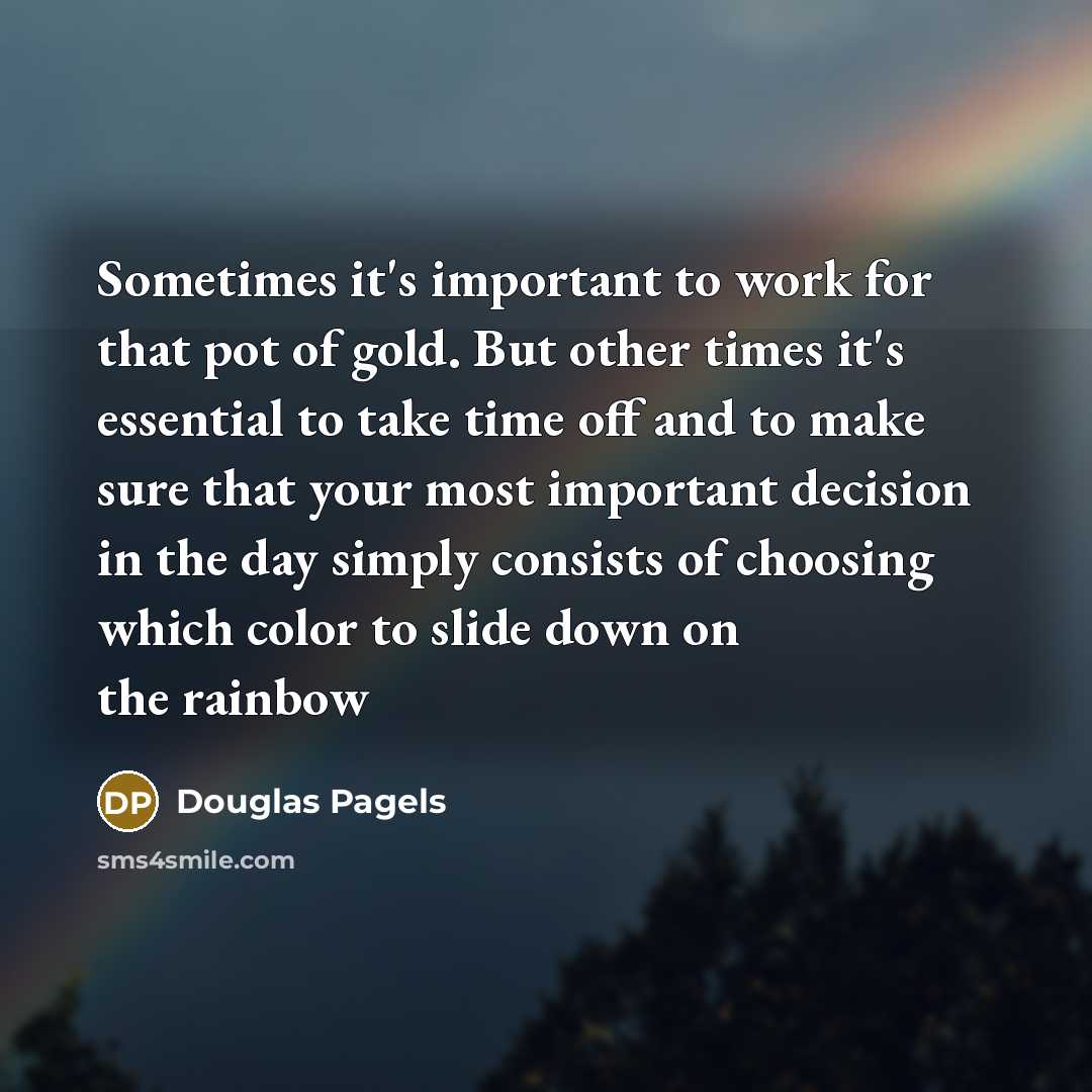 “Sometimes it's important to work for that pot of gold. But other times it's essential to take time off and to make sure that your most important decision in the day simply consists of choosing which color to slide down on the rainbow” quote by Douglas Pagels