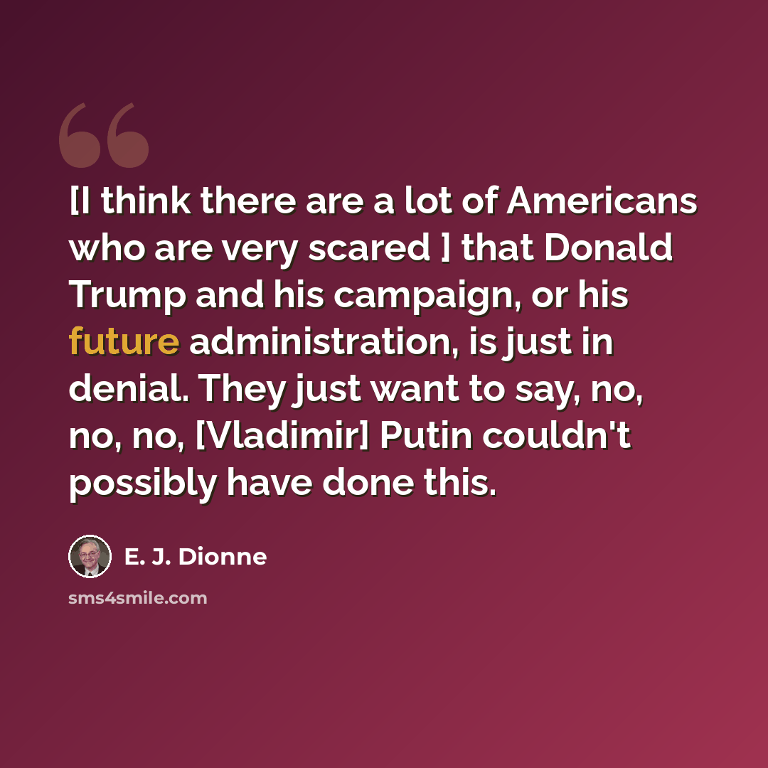 “[I think there are a lot of Americans who are very scared ] that Donald Trump and his campaign, or his future administration, is just in denial. They just want to say, no, no, no, [Vladimir] Putin couldn't possibly have done this.” quote by E. J. Dionne