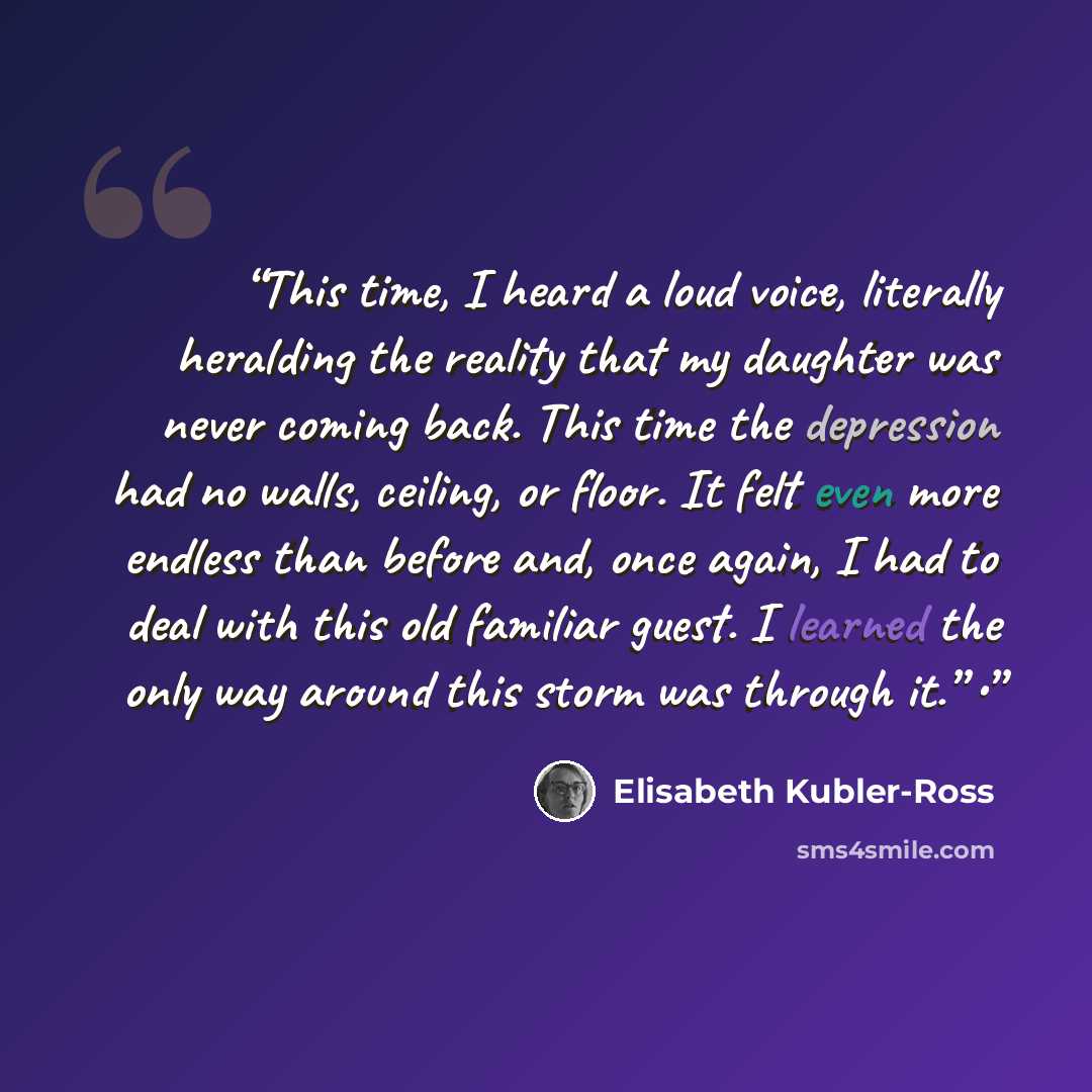 “This time, I heard a loud voice, literally heralding the reality that my daughter was never coming back. This time the depression had no walls, ceiling, or floor. It felt even more endless than before and, once again, I had to deal with this old familiar guest. I learned the only way around this…” quote by Elisabeth Kübler-Ross