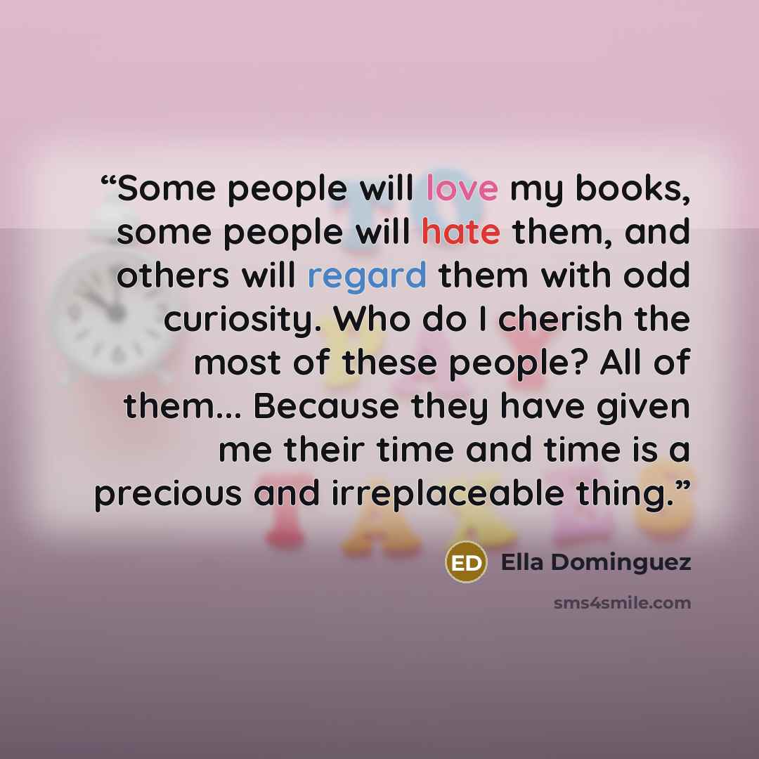 “Some people will love my books, some people will hate them, and others will regard them with odd curiosity. Who do I cherish the most of these people? All of them... Because they have given me their time and time is a precious and irreplaceable thing.” quote by Ella Dominguez