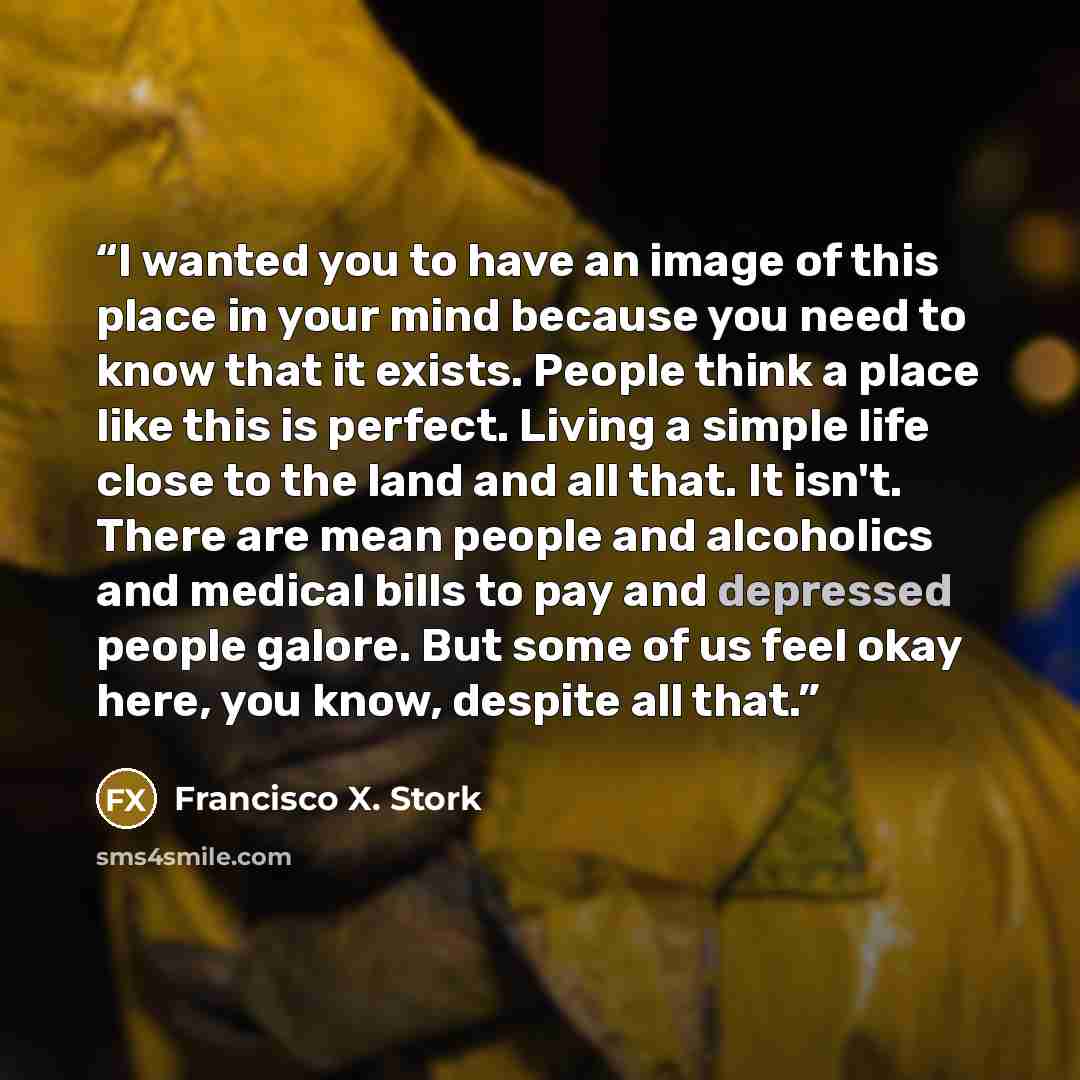 “I wanted you to have an image of this place in your mind because you need to know that it exists. People think a place like this is perfect. Living a simple life close to the land and all that. It isn't. There are mean people and alcoholics and medical bills to pay and depressed people galore. But…” quote by Francisco X. Stork