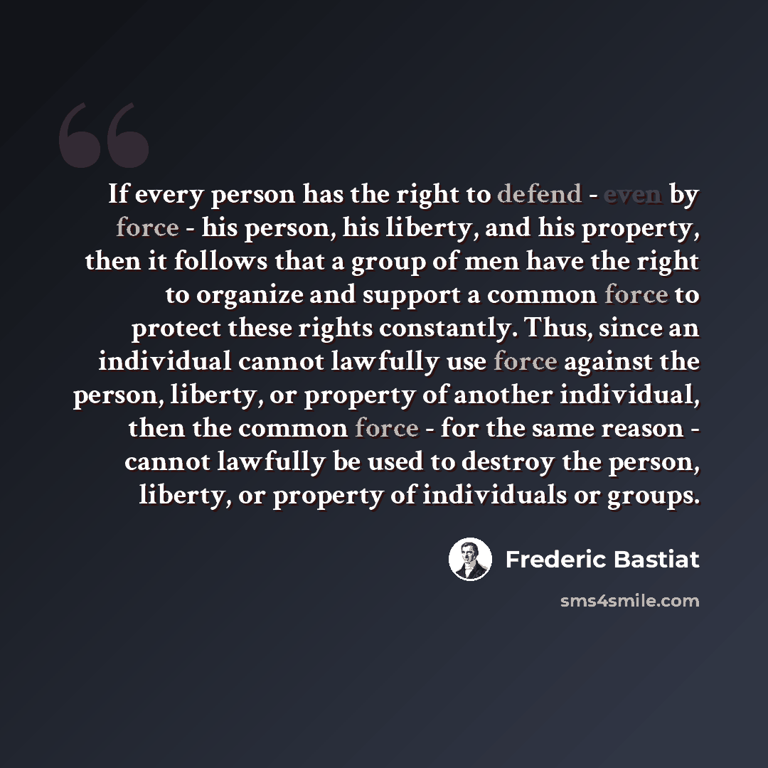 “If every person has the right to defend - even by force - his person, his liberty, and his property, then it follows that a group of men have the right to organize and support a common force to protect these rights constantly. Thus, since an individual cannot lawfully use force against the person…” quote by Frederic Bastiat