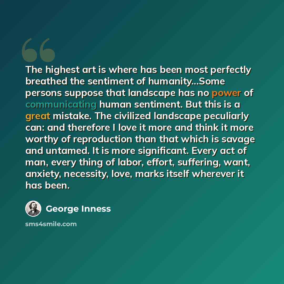 “The highest art is where has been most perfectly breathed the sentiment of humanity...Some persons suppose that landscape has no power of communicating human sentiment. But this is a great mistake. The civilized landscape peculiarly can: and therefore I love it more and think it more worthy of…” quote by George Inness