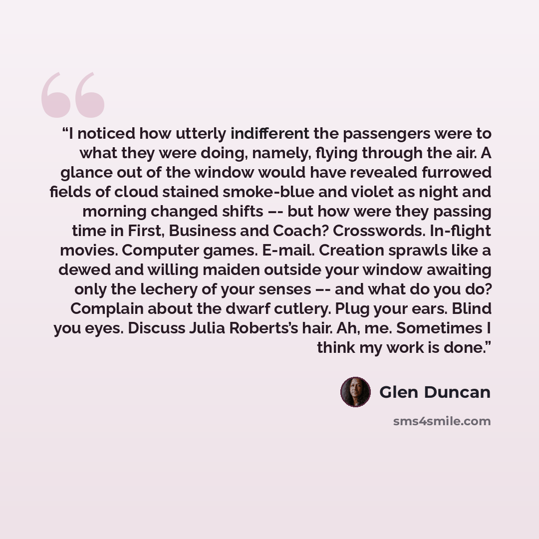 “I noticed how utterly indifferent the passengers were to what they were doing, namely, flying through the air. A glance out of the window would have revealed furrowed fields of cloud stained smoke-blue and violet as night and morning changed shifts –- but how were they passing time in First…” quote by Glen Duncan