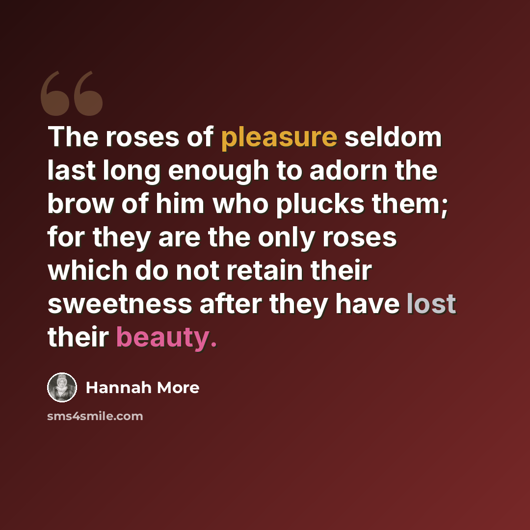 “The roses of pleasure seldom last long enough to adorn the brow of him who plucks them; for they are the only roses which do not retain their sweetness after they have lost their beauty.” quote by Hannah More