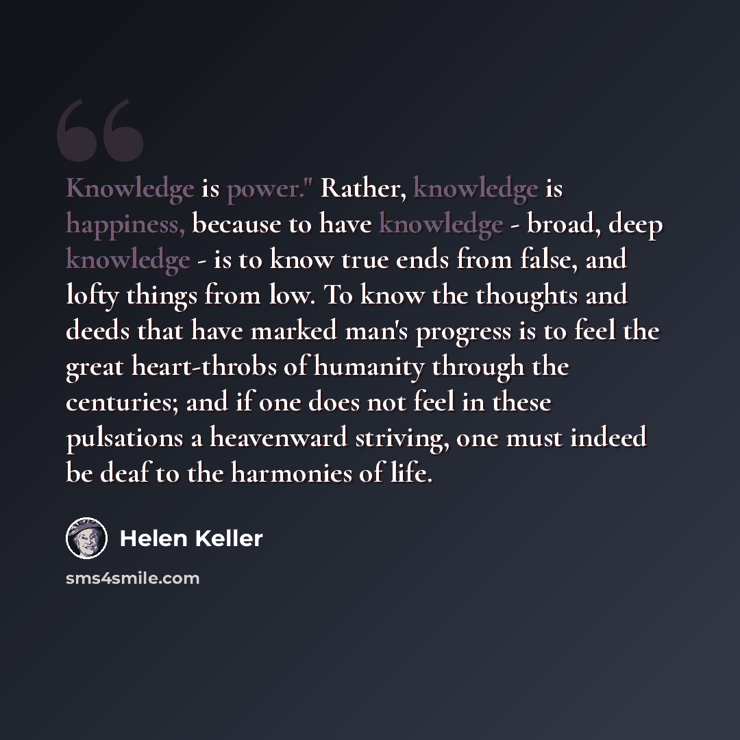 “Knowledge is power." Rather, knowledge is happiness, because to have knowledge - broad, deep knowledge - is to know true ends from false, and lofty things from low. To know the thoughts and deeds that have marked man's progress is to feel the great heart-throbs of humanity through the centuries…” quote by Helen Keller