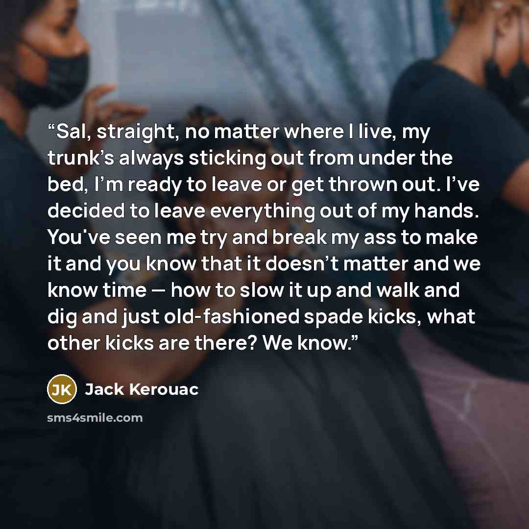 “Sal, straight, no matter where I live, my trunk's always sticking out from under the bed, I'm ready to leave or get thrown out. I've decided to leave everything out of my hands. You've seen me try and break my ass to make it and you know that it doesn't matter and we know time — how to slow it up…” quote by Jack Kerouac