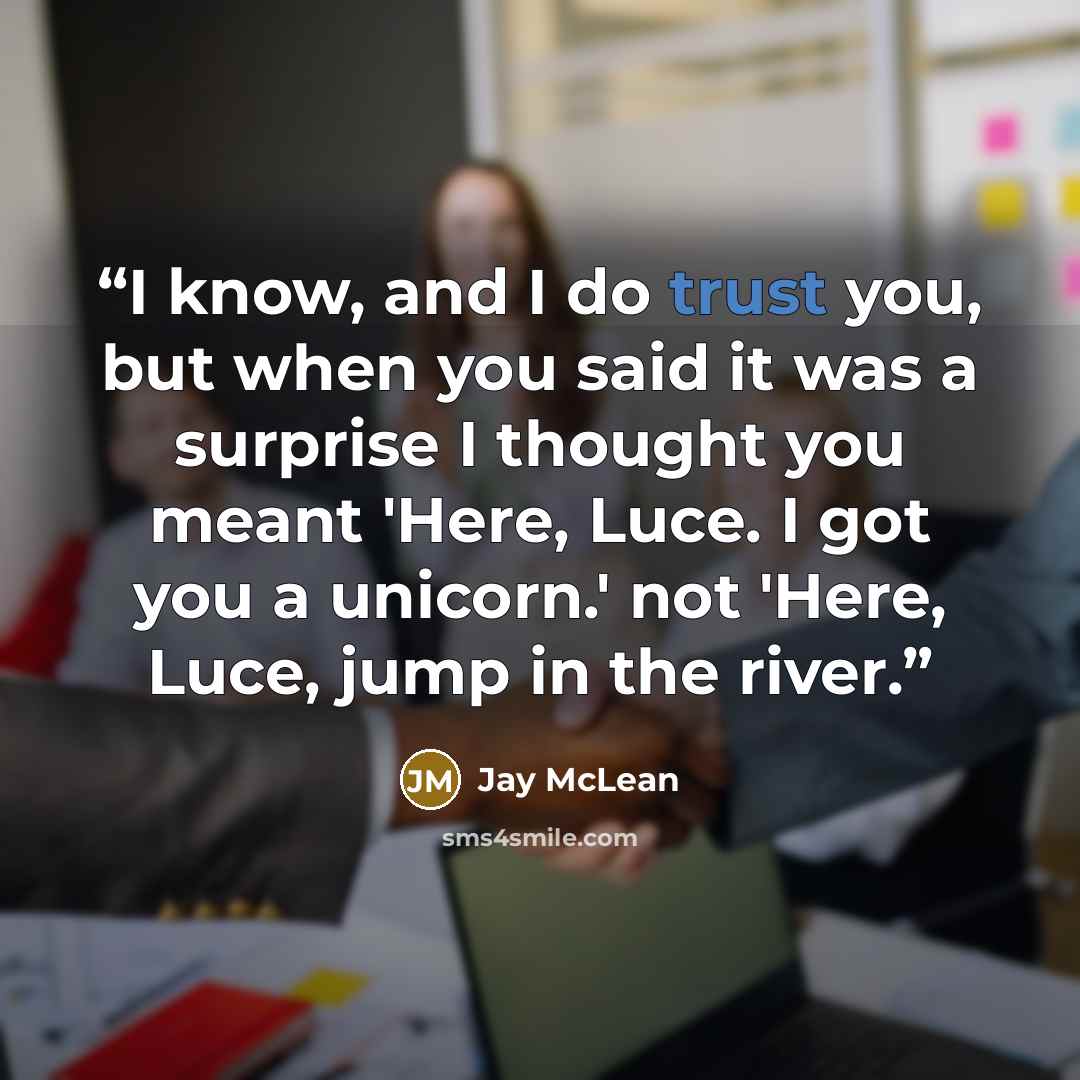 “I know, and I do trust you, but when you said it was a surprise I thought you meant 'Here, Luce. I got you a unicorn.' not 'Here, Luce, jump in the river.” quote by Jay McLean