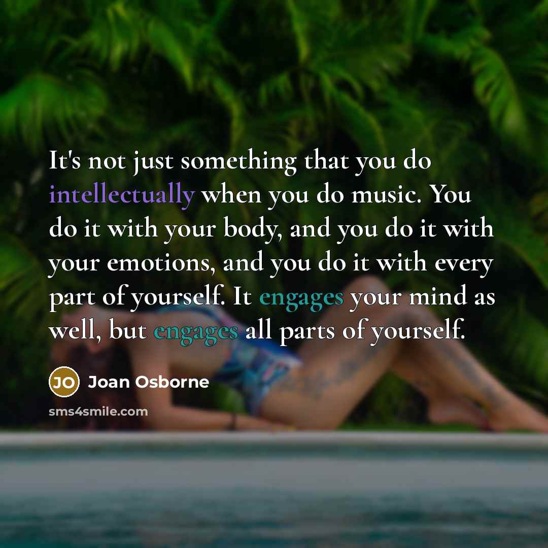 “It's not just something that you do intellectually when you do music. You do it with your body, and you do it with your emotions, and you do it with every part of yourself. It engages your mind as well, but engages all parts of yourself.” quote by Joan Osborne