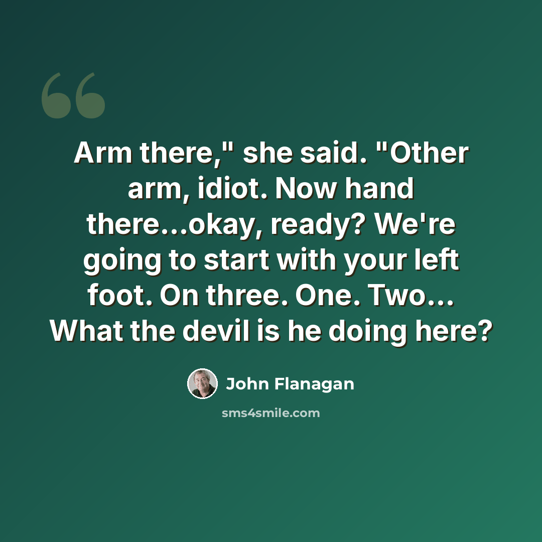 “Arm there," she said. "Other arm, idiot. Now hand there...okay, ready? We're going to start with your left foot. On three. One. Two... What the devil is he doing here?” quote by John Flanagan
