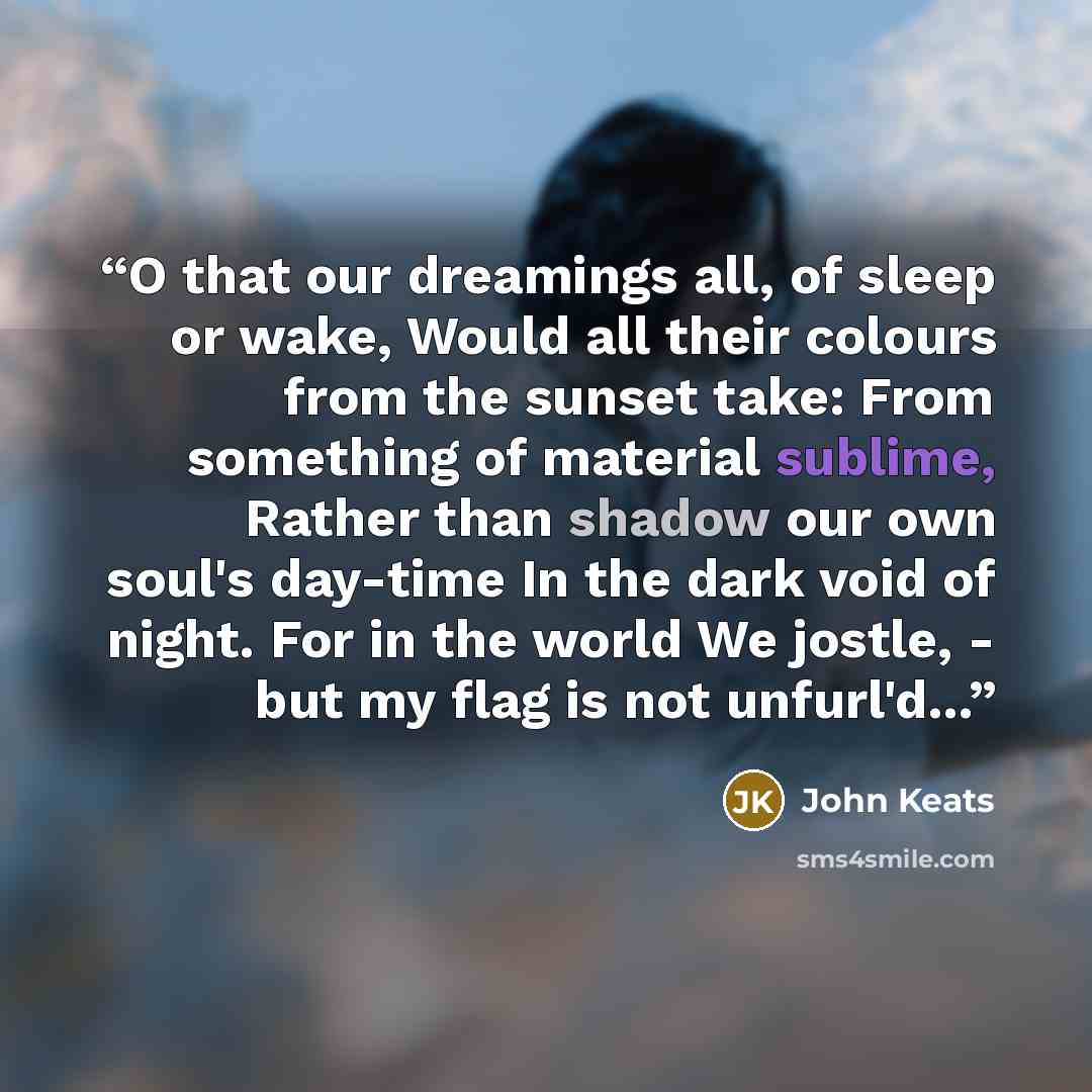 “O that our dreamings all, of sleep or wake, Would all their colours from the sunset take: From something of material sublime, Rather than shadow our own soul's day-time In the dark void of night. For in the world We jostle, - but my flag is not unfurl'd...” quote by John Keats