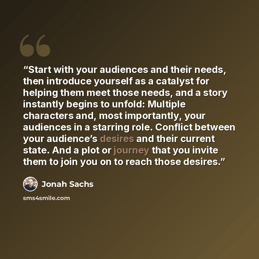 “Start with your audiences and their needs, then introduce yourself as a catalyst for helping them meet those needs, and a story instantly begins to unfold: Multiple characters and, most importantly, your audiences in a starring role. Conflict between your audience’s desires and their current…” quote by Jonah Sachs