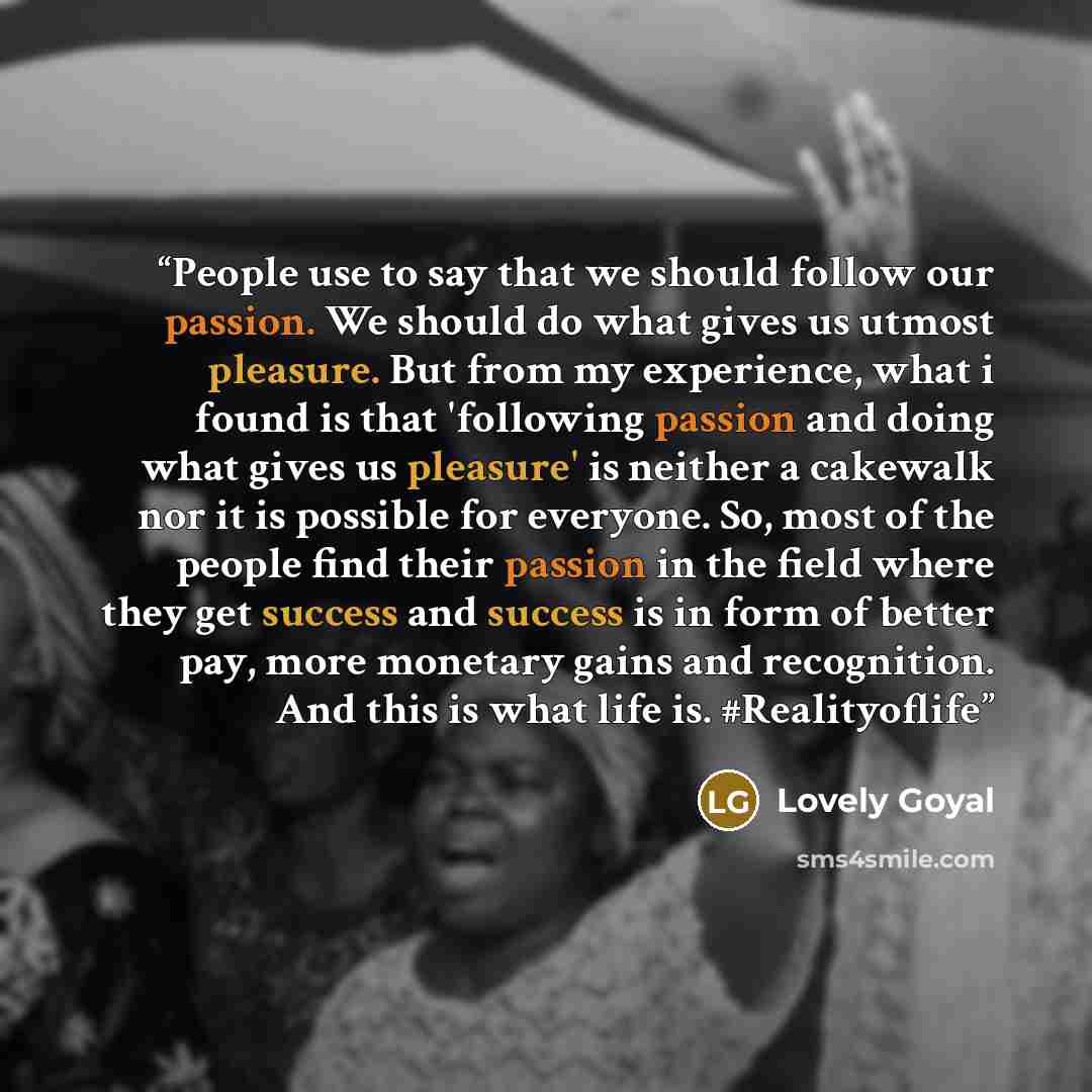 “People use to say that we should follow our passion. We should do what gives us utmost pleasure. But from my experience, what i found is that 'following passion and doing what gives us pleasure' is neither a cakewalk nor it is possible for everyone. So, most of the people find their passion in the…” quote by Lovely Goyal
