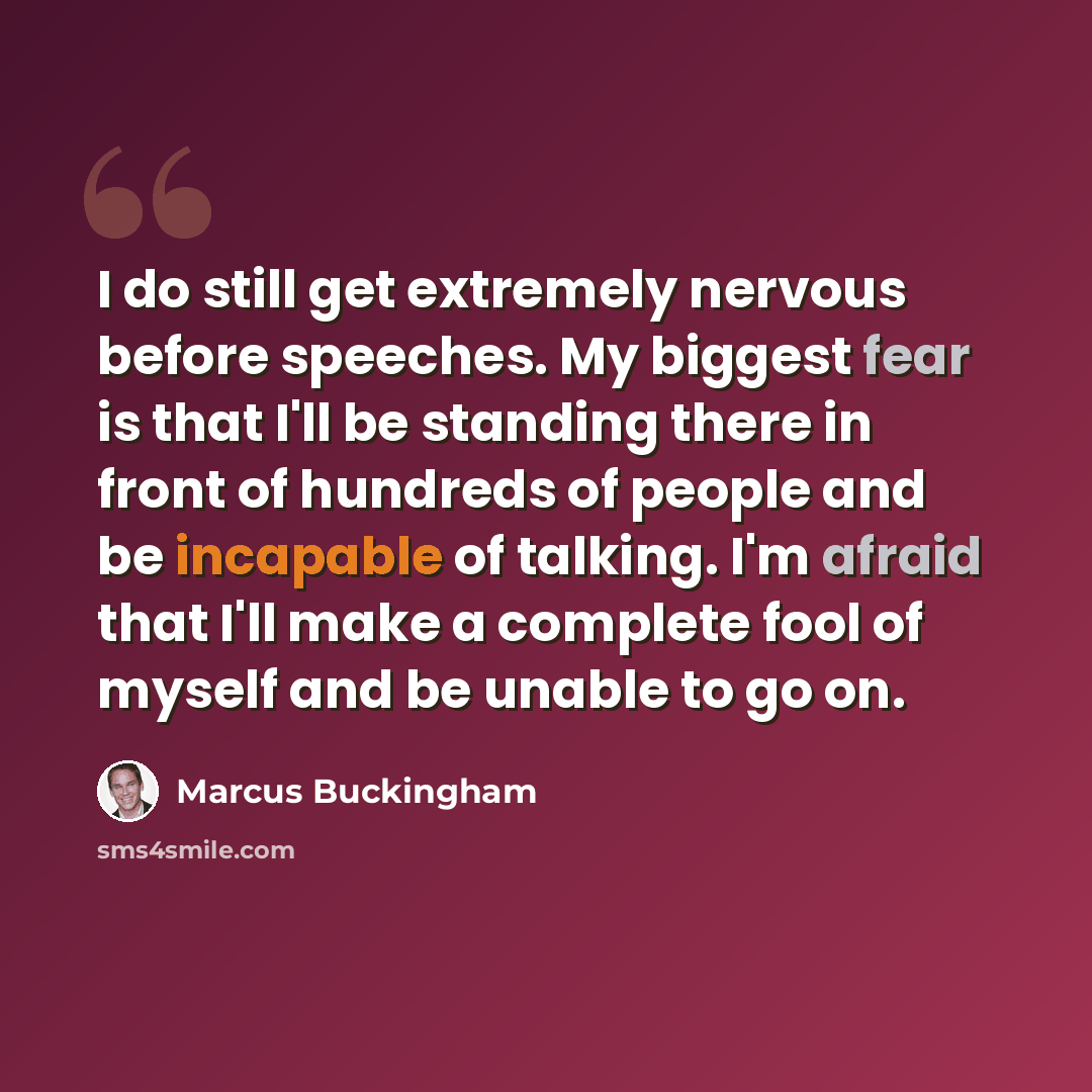 “I do still get extremely nervous before speeches. My biggest fear is that I'll be standing there in front of hundreds of people and be incapable of talking. I'm afraid that I'll make a complete fool of myself and be unable to go on.” quote by Marcus Buckingham