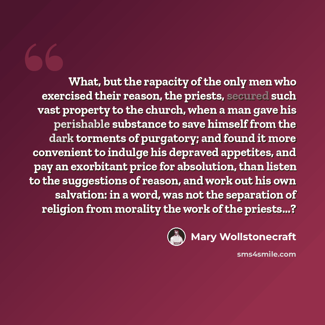 “What, but the rapacity of the only men who exercised their reason, the priests, secured such vast property to the church, when a man gave his perishable substance to save himself from the dark torments of purgatory; and found it more convenient to indulge his depraved appetites, and pay an…” quote by Mary Wollstonecraft