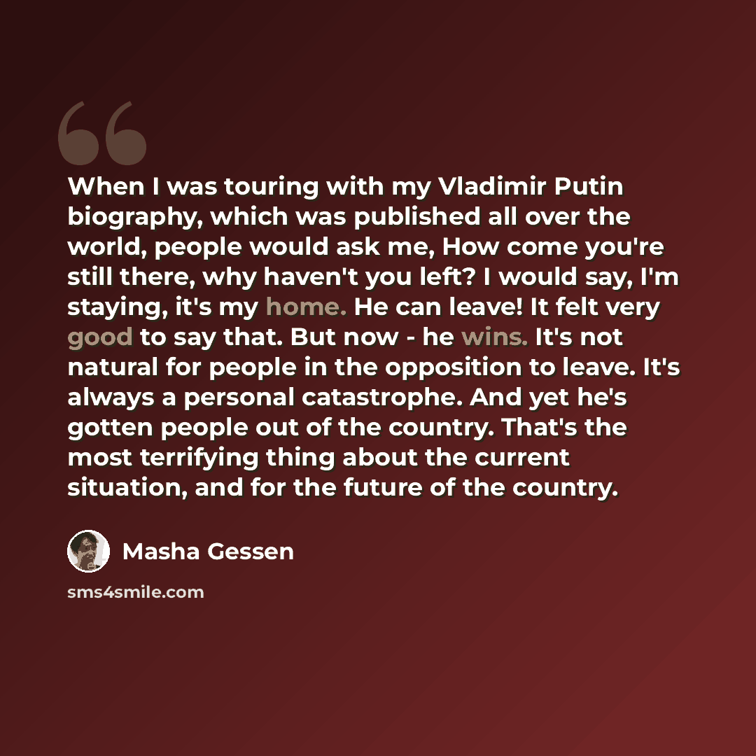 “When I was touring with my Vladimir Putin biography, which was published all over the world, people would ask me, How come you're still there, why haven't you left? I would say, I'm staying, it's my home. He can leave! It felt very good to say that. But now - he wins. It's not natural for people…” quote by Masha Gessen