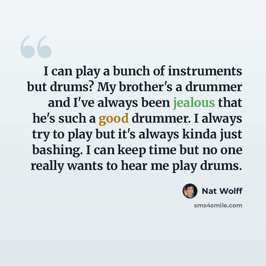 “I can play a bunch of instruments but drums? My brother's a drummer and I've always been jealous that he's such a good drummer. I always try to play but it's always kinda just bashing. I can keep time but no one really wants to hear me play drums.” quote by Nat Wolff