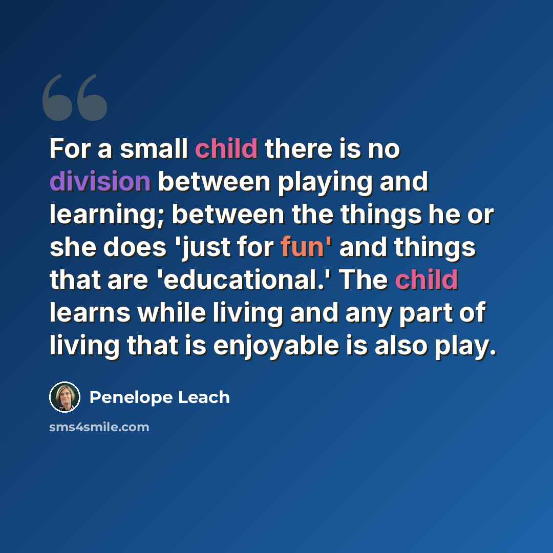 “For a small child there is no division between playing and learning; between the things he or she does 'just for fun' and things that are 'educational.' The child learns while living and any part of living that is enjoyable is also play.” quote by Penelope Leach