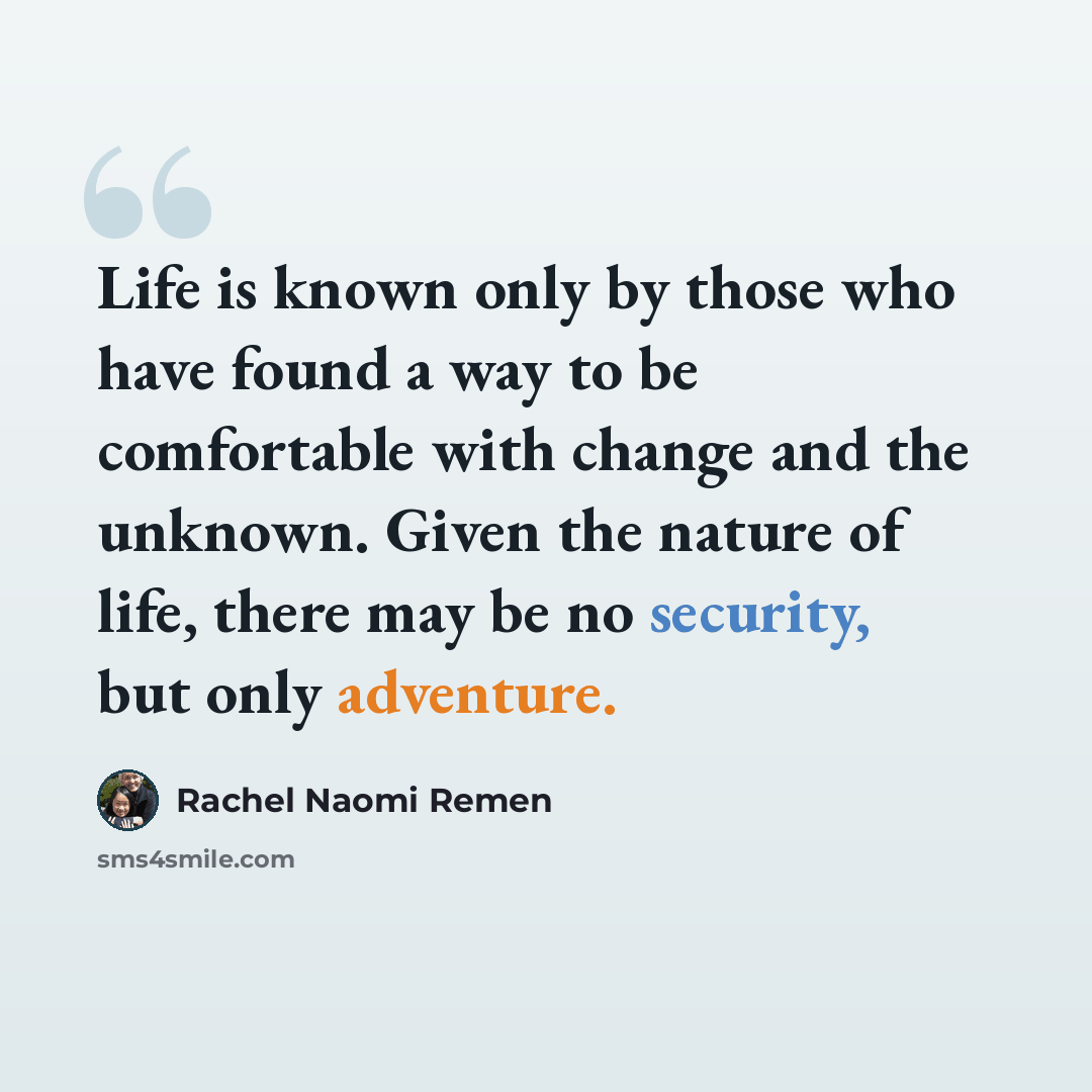“Life is known only by those who have found a way to be comfortable with change and the unknown. Given the nature of life, there may be no security, but only adventure.” quote by Rachel Naomi Remen