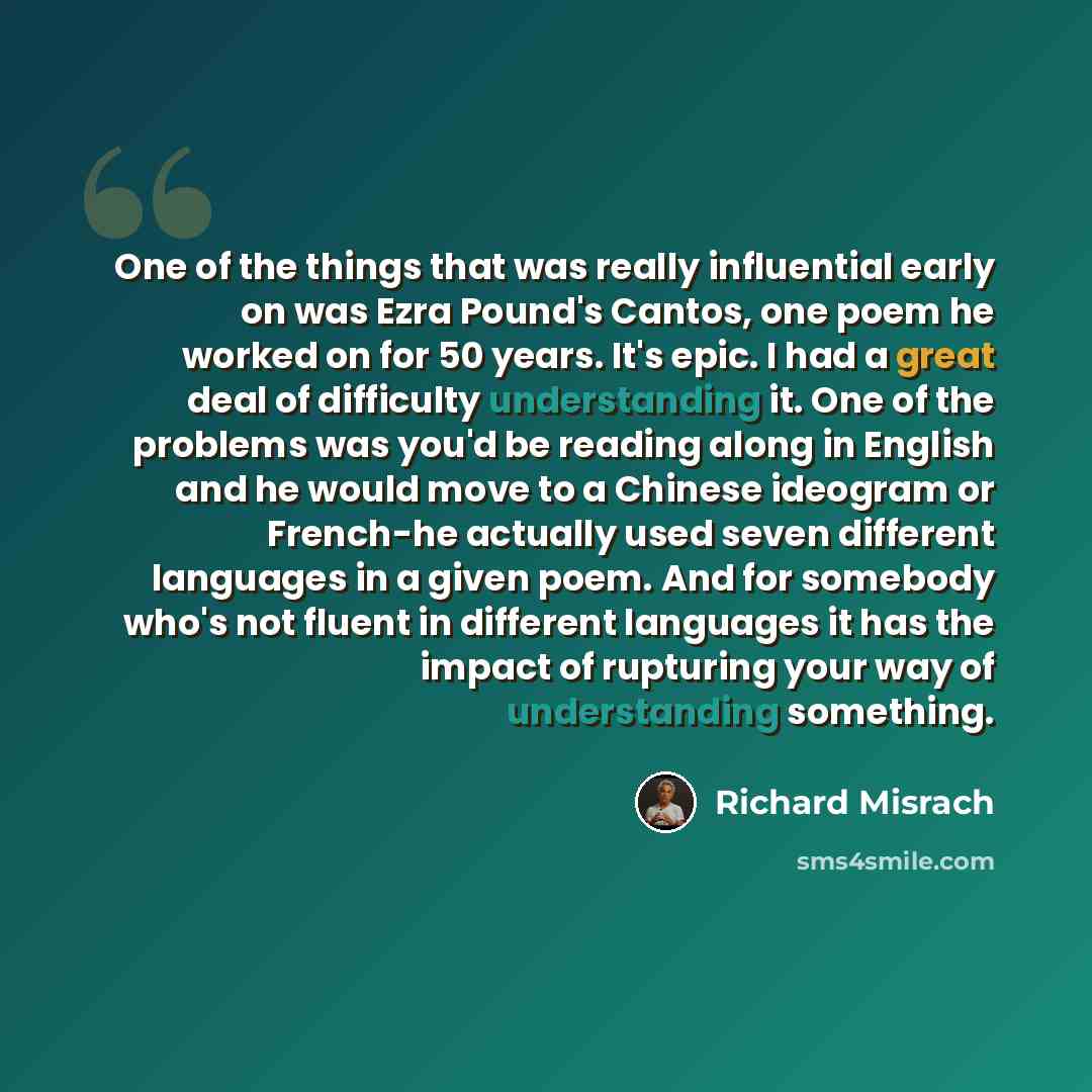 “One of the things that was really influential early on was Ezra Pound's Cantos, one poem he worked on for 50 years. It's epic. I had a great deal of difficulty understanding it. One of the problems was you'd be reading along in English and he would move to a Chinese ideogram or French-he actually…” quote by Richard Misrach