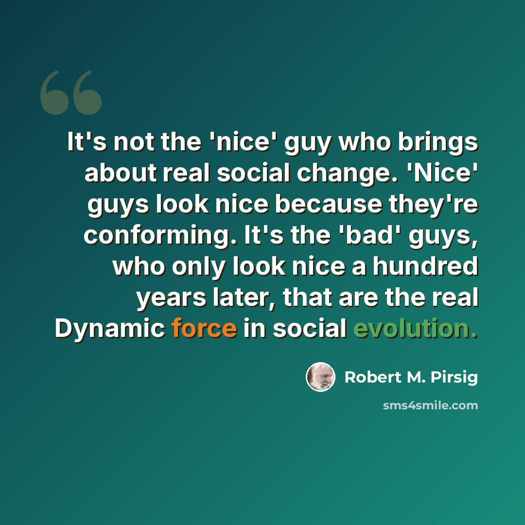 “It's not the 'nice' guy who brings about real social change. 'Nice' guys look nice because they're conforming. It's the 'bad' guys, who only look nice a hundred years later, that are the real Dynamic force in social evolution.” quote by Robert M. Pirsig