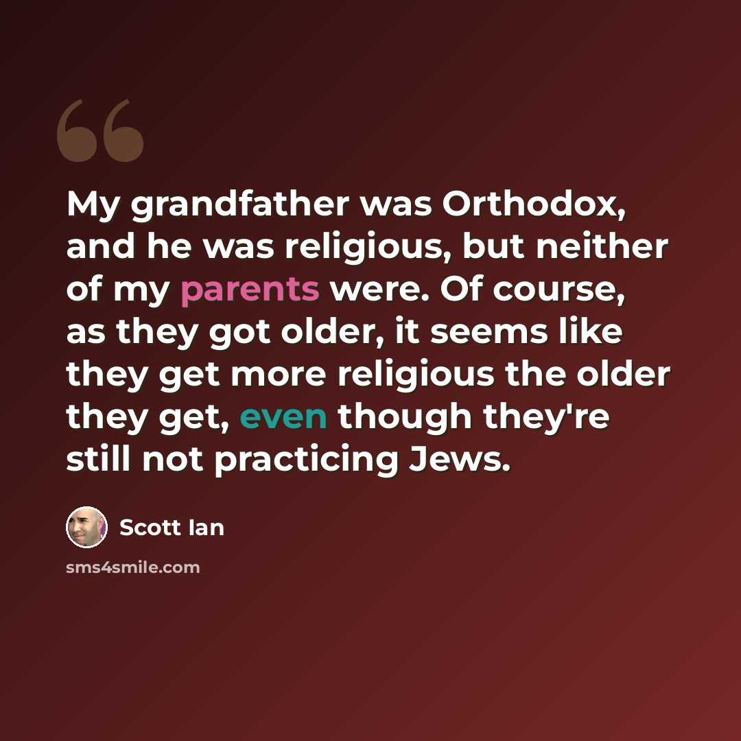 “My grandfather was Orthodox, and he was religious, but neither of my parents were. Of course, as they got older, it seems like they get more religious the older they get, even though they're still not practicing Jews.” quote by Scott Ian