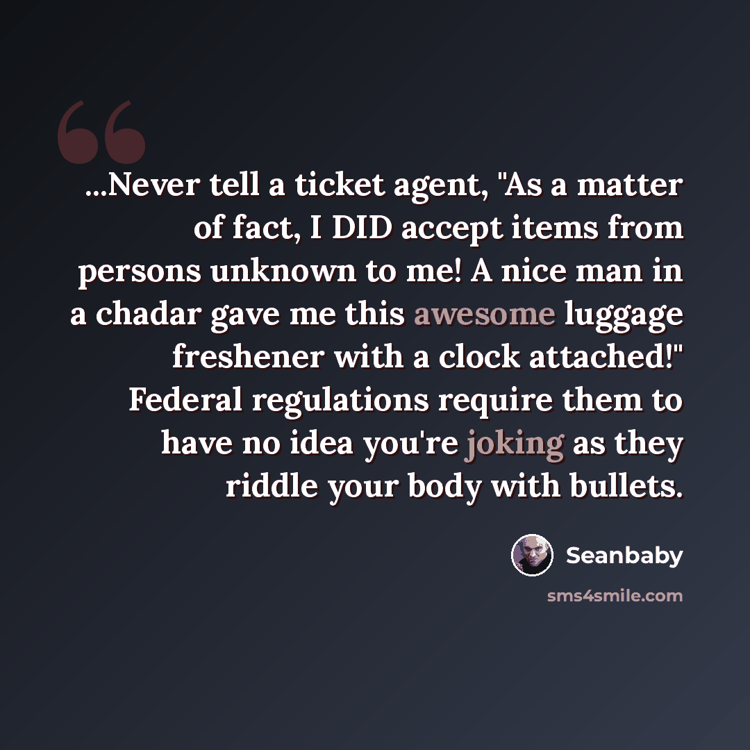 “...Never tell a ticket agent, "As a matter of fact, I DID accept items from persons unknown to me! A nice man in a chadar gave me this awesome luggage freshener with a clock attached!" Federal regulations require them to have no idea you're joking as they riddle your body with bullets.” quote by Seanbaby