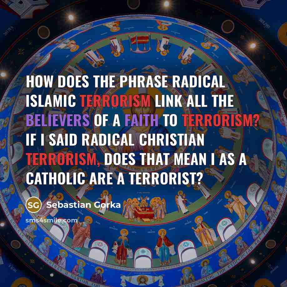 “How does the phrase radical Islamic terrorism link all the believers of a faith to terrorism? If I said radical Christian terrorism, does that mean I as a Catholic are a terrorist?” quote by Sebastian Gorka