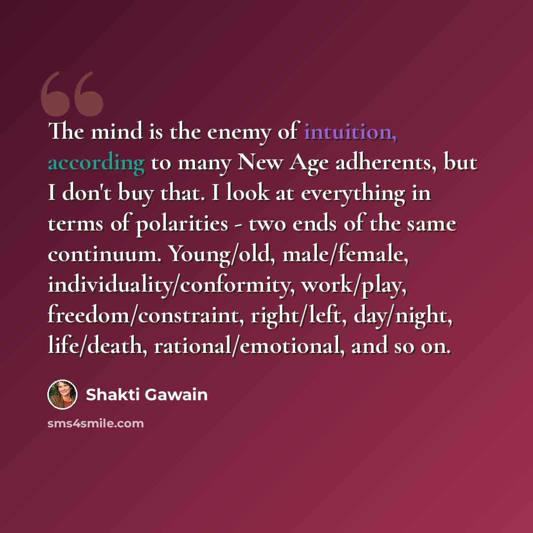 “The mind is the enemy of intuition, according to many New Age adherents, but I don't buy that. I look at everything in terms of polarities - two ends of the same continuum. Young/old, male/female, individuality/conformity, work/play, freedom/constraint, right/left, day/night, life/death…” quote by Shakti Gawain