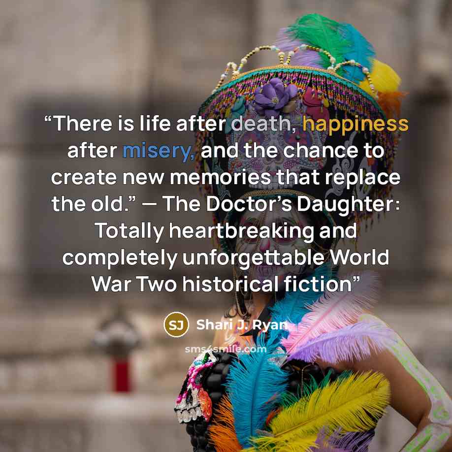 “There is life after death, happiness after misery, and the chance to create new memories that replace the old.” — The Doctor’s Daughter: Totally heartbreaking and completely unforgettable World War Two historical fiction” quote by Shari J. Ryan