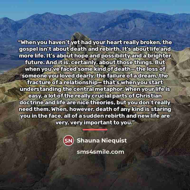 “When you haven’t yet had your heart really broken, the gospel isn’t about death and rebirth. It’s about life and more life. It’s about hope and possibility and a brighter future. And it is, certainly, about those things. But when you’ve faced some kind of death— the loss of someone you loved…” quote by Shauna Niequist