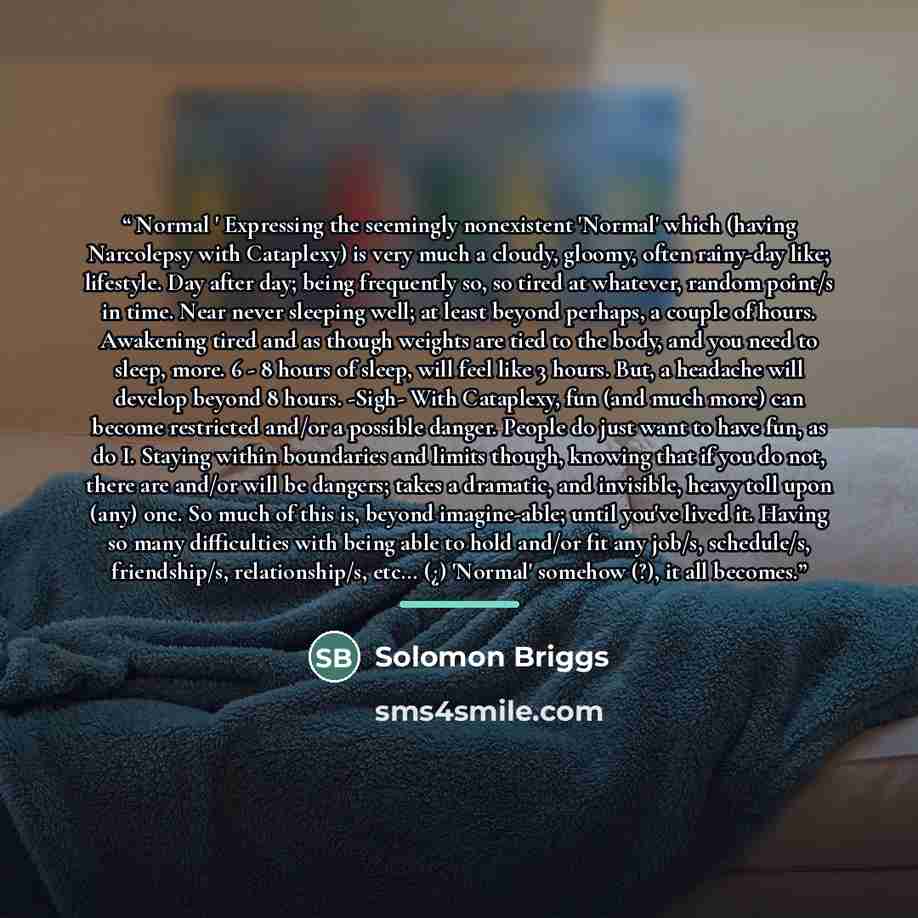 “Normal ' Expressing the seemingly nonexistent 'Normal' which (having Narcolepsy with Cataplexy) is very much a cloudy, gloomy, often rainy-day like; lifestyle. Day after day; being frequently so, so tired at whatever, random point/s in time. Near never sleeping well; at least beyond perhaps, a…” quote by Solomon Briggs