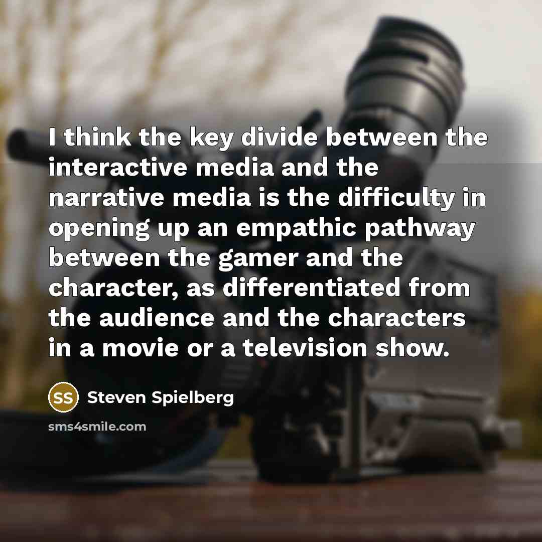 “I think the key divide between the interactive media and the narrative media is the difficulty in opening up an empathic pathway between the gamer and the character, as differentiated from the audience and the characters in a movie or a television show.” quote by Steven Spielberg