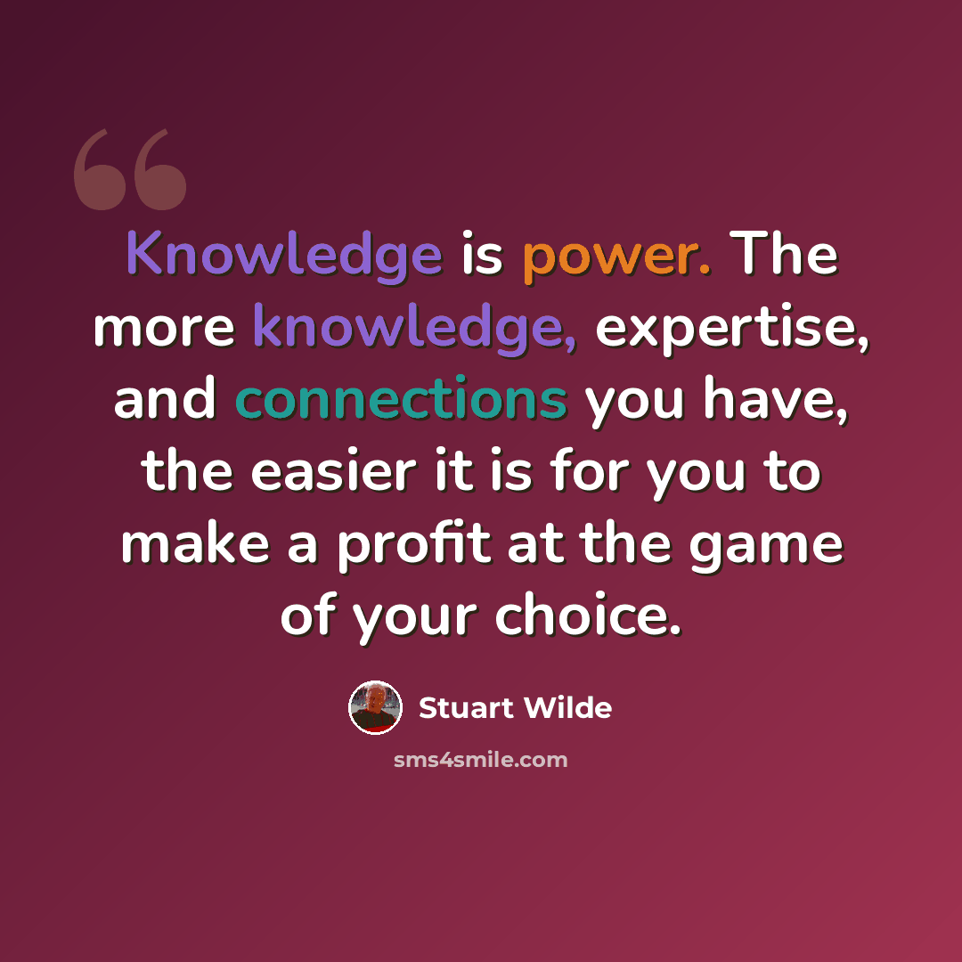 “Knowledge is power. The more knowledge, expertise, and connections you have, the easier it is for you to make a profit at the game of your choice.” quote by Stuart Wilde