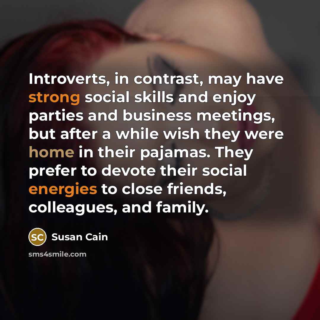 “Introverts, in contrast, may have strong social skills and enjoy parties and business meetings, but after a while wish they were home in their pajamas. They prefer to devote their social energies to close friends, colleagues, and family.” quote by Susan Cain