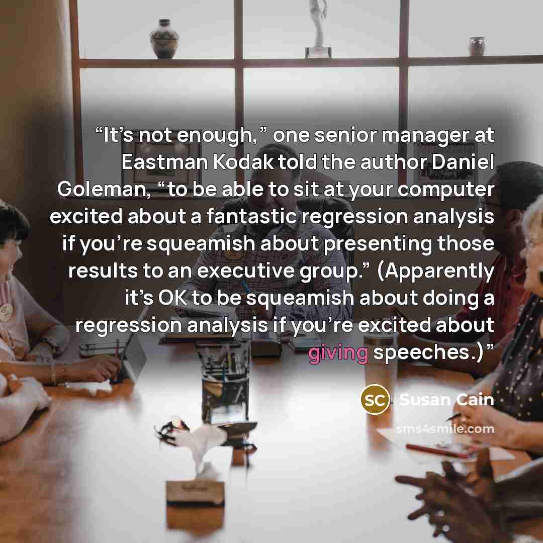 “It’s not enough,” one senior manager at Eastman Kodak told the author Daniel Goleman, “to be able to sit at your computer excited about a fantastic regression analysis if you’re squeamish about presenting those results to an executive group.” (Apparently it’s OK to be squeamish about doing a…” quote by Susan Cain