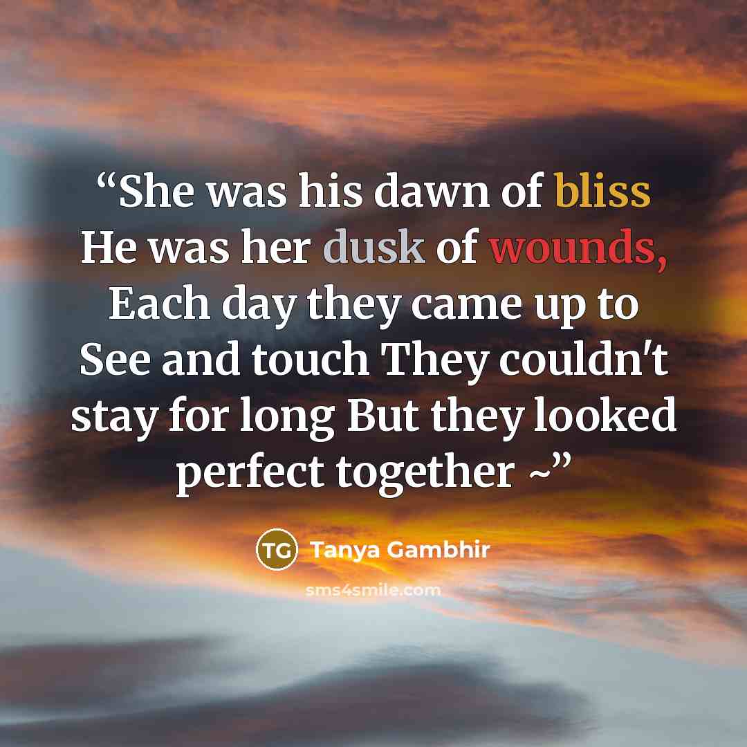 “She was his dawn of bliss He was her dusk of wounds, Each day they came up to See and touch They couldn't stay for long But they looked perfect together ~” quote by Tanya Gambhir