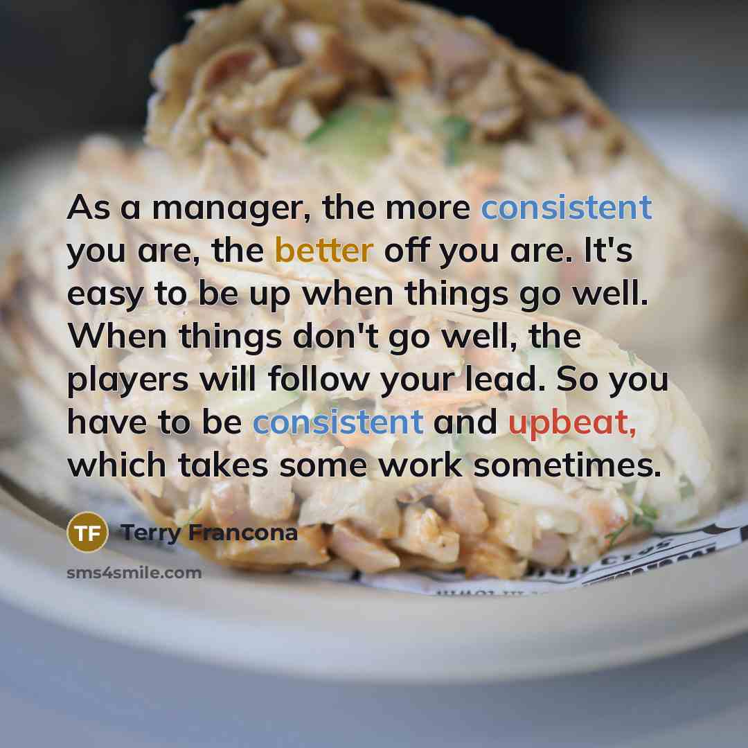 “As a manager, the more consistent you are, the better off you are. It's easy to be up when things go well. When things don't go well, the players will follow your lead. So you have to be consistent and upbeat, which takes some work sometimes.” quote by Terry Francona