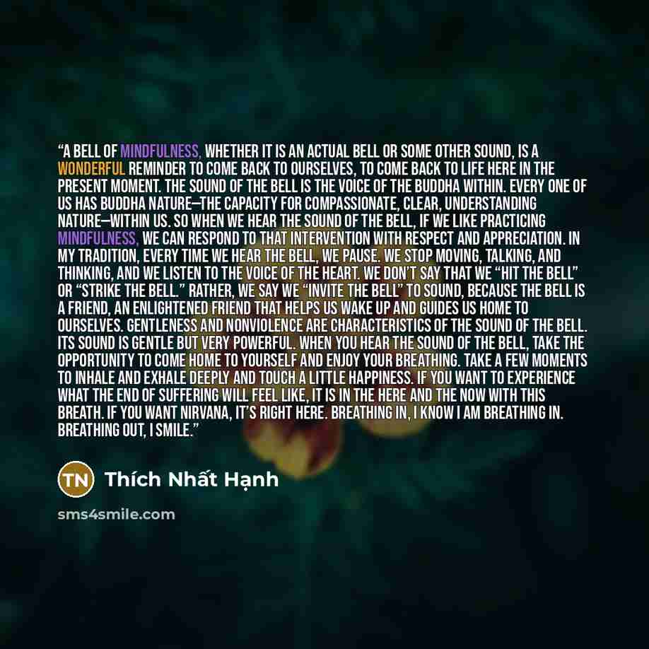 “A bell of mindfulness, whether it is an actual bell or some other sound, is a wonderful reminder to come back to ourselves, to come back to life here in the present moment. The sound of the bell is the voice of the Buddha within. Every one of us has Buddha nature—the capacity for compassionate…” quote by Thich Nhat Hanh