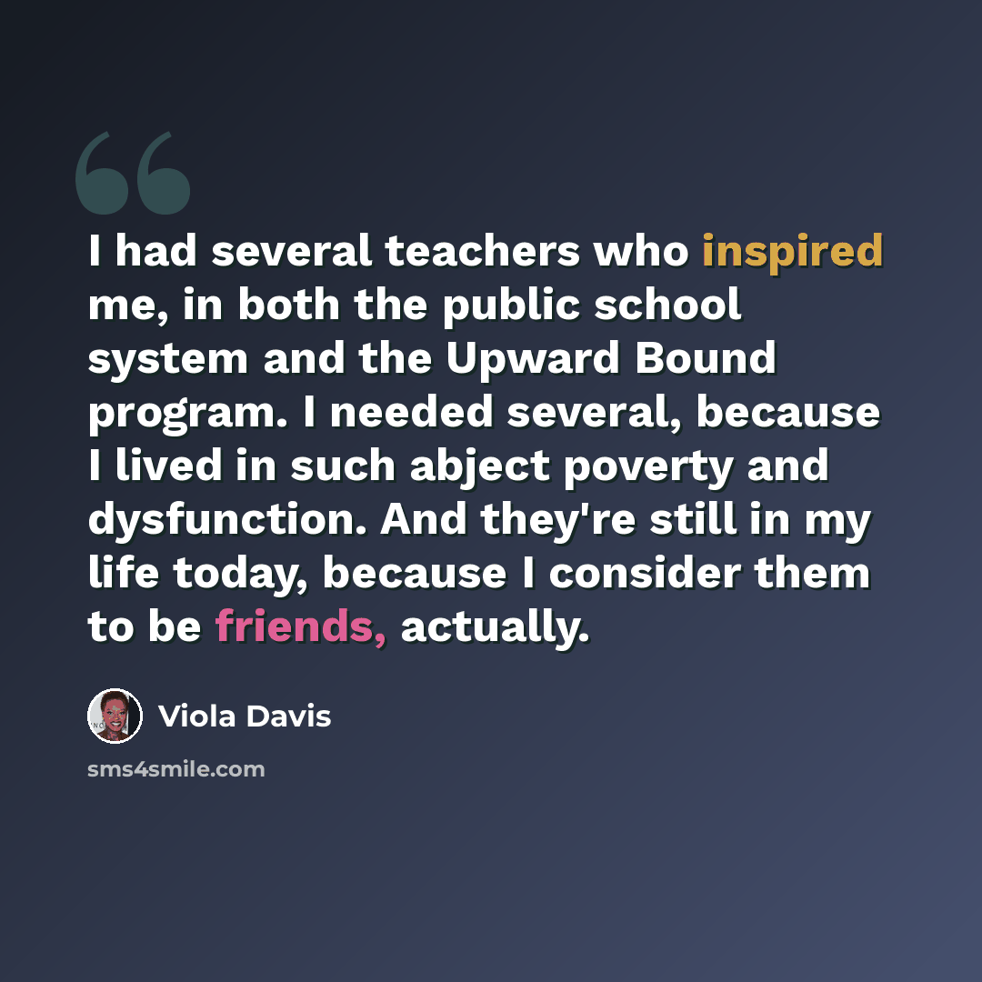 “I had several teachers who inspired me, in both the public school system and the Upward Bound program. I needed several, because I lived in such abject poverty and dysfunction. And they're still in my life today, because I consider them to be friends, actually.” quote by Viola Davis