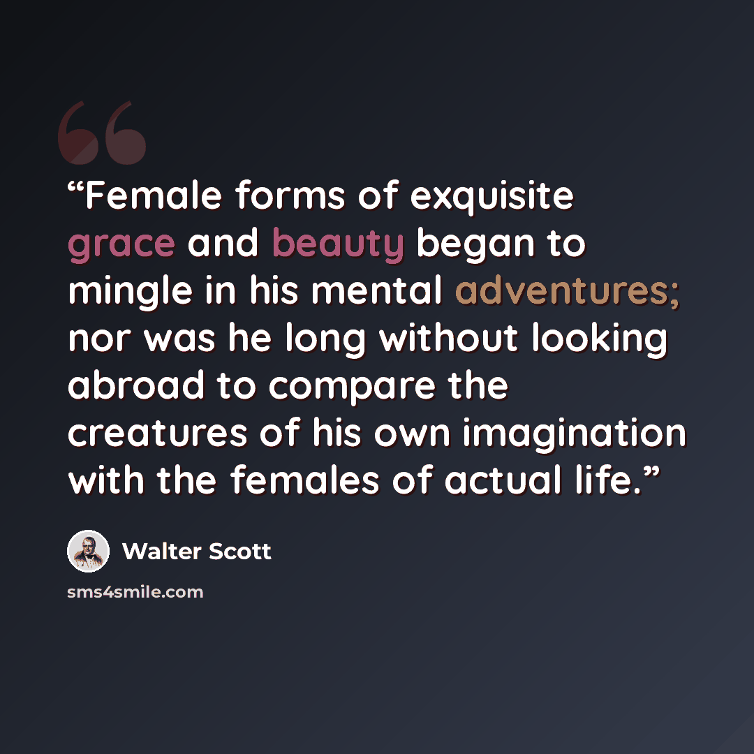 “Female forms of exquisite grace and beauty began to mingle in his mental adventures; nor was he long without looking abroad to compare the creatures of his own imagination with the females of actual life.” quote by Walter Scott
