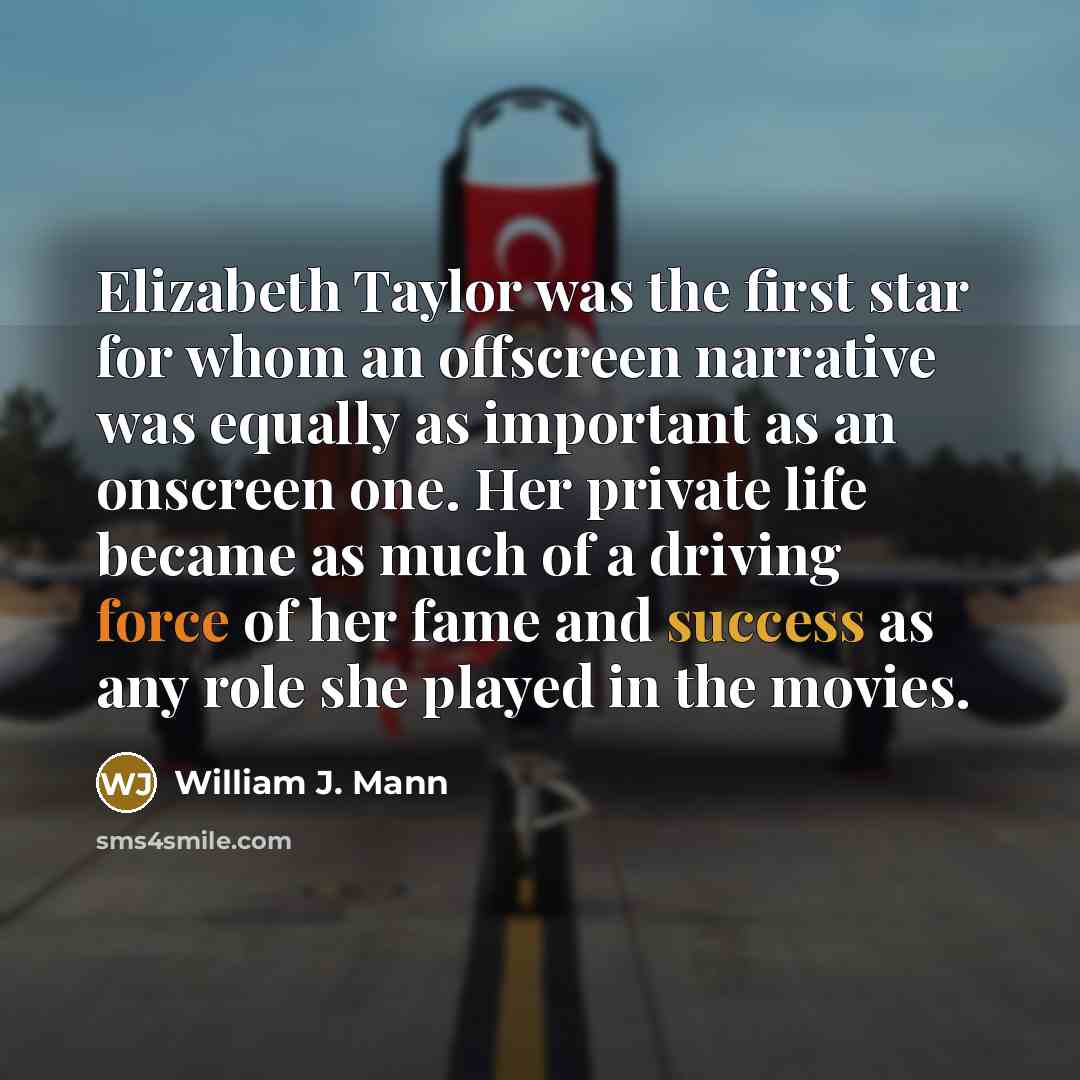 “Elizabeth Taylor was the first star for whom an offscreen narrative was equally as important as an onscreen one. Her private life became as much of a driving force of her fame and success as any role she played in the movies.” quote by William J. Mann
