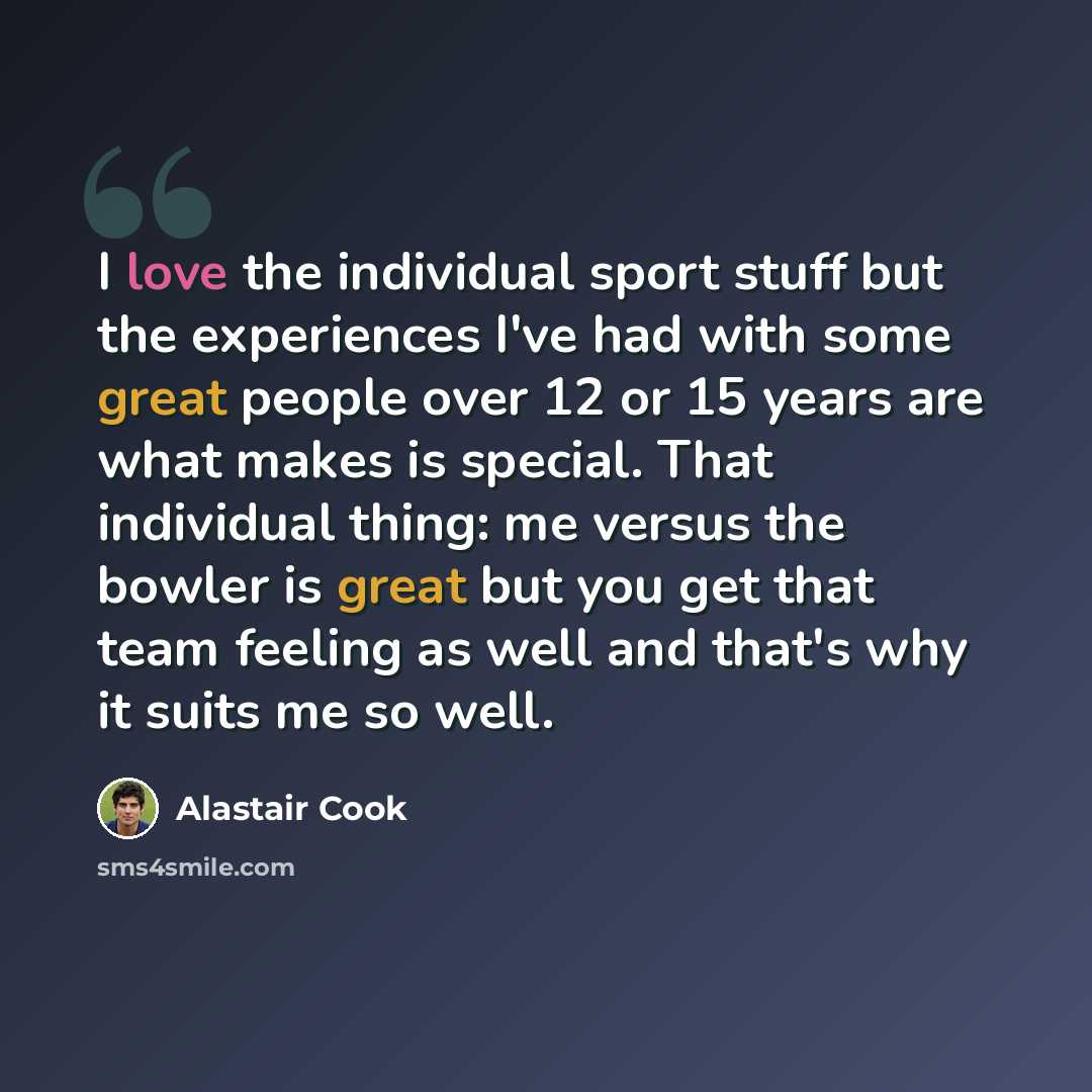 “I love the individual sport stuff but the experiences I've had with some great people over 12 or 15 years are what makes is special. That individual thing: me versus the bowler is great but you get that team feeling as well and that's why it suits me so well.” quote by Alastair Cook