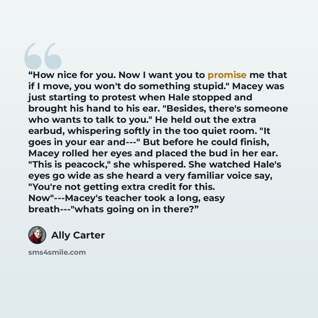“How nice for you. Now I want you to promise me that if I move, you won't do something stupid." Macey was just starting to protest when Hale stopped and brought his hand to his ear. "Besides, there's someone who wants to talk to you." He held out the extra earbud, whispering softly in the too quiet…” quote by Ally Carter