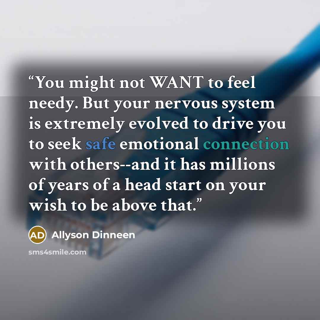 “You might not WANT to feel needy. But your nervous system is extremely evolved to drive you to seek safe emotional connection with others--and it has millions of years of a head start on your wish to be above that.” quote by Allyson Dinneen