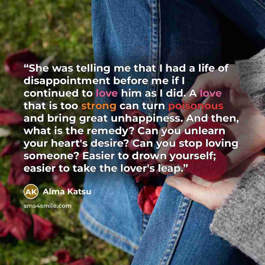 “She was telling me that I had a life of disappointment before me if I continued to love him as I did. A love that is too strong can turn poisonous and bring great unhappiness. And then, what is the remedy? Can you unlearn your heart's desire? Can you stop loving someone? Easier to drown yourself…” quote by Alma Katsu