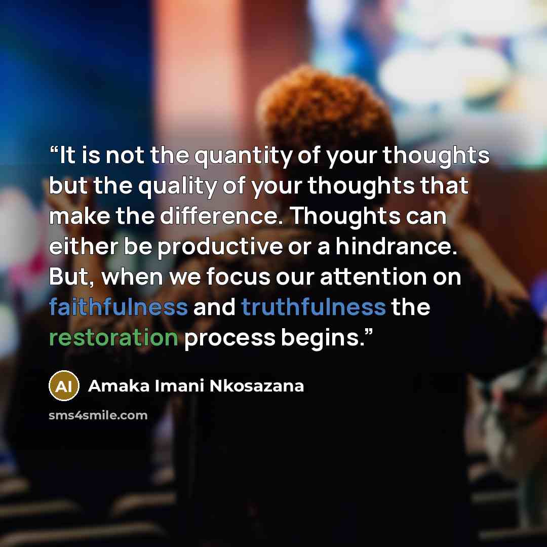 “It is not the quantity of your thoughts but the quality of your thoughts that make the difference. Thoughts can either be productive or a hindrance. But, when we focus our attention on faithfulness and truthfulness the restoration process begins.” quote by Amaka Imani Nkosazana