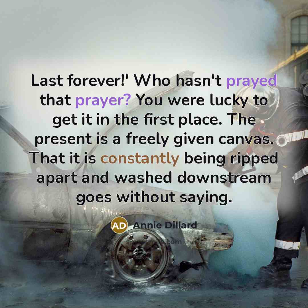 “Last forever!' Who hasn't prayed that prayer? You were lucky to get it in the first place. The present is a freely given canvas. That it is constantly being ripped apart and washed downstream goes without saying.” quote by Annie Dillard
